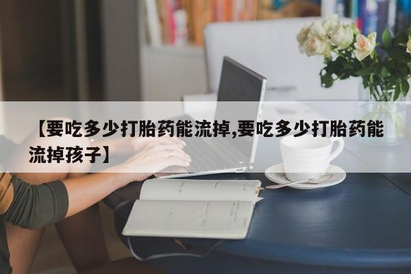 私下打胎药在线购买，【要吃多少打胎药能流掉,要吃多少打胎药能流掉孩子】