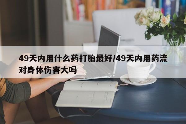 私下打胎药在线购买，49天内用什么药打胎最好/49天内用药流对身体伤害大吗