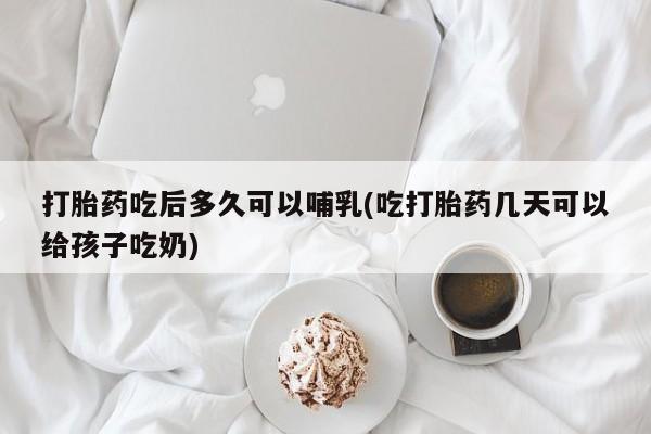 私下打胎药在线购买，打胎药吃后多久可以哺乳(吃打胎药几天可以给孩子吃奶)