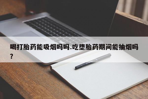 私下打胎药在线购买，喝打胎药能吸烟吗吗.吃堕胎药期间能抽烟吗？