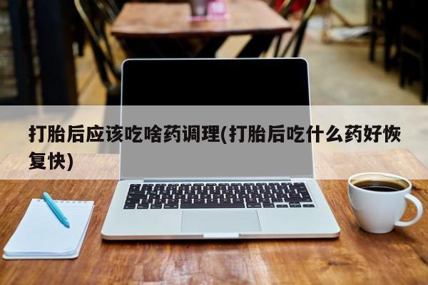 私下打胎药在线购买，打胎后应该吃啥药调理(打胎后吃什么药好恢复快)