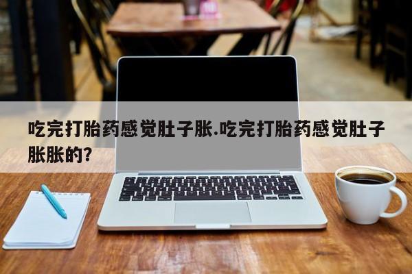 私下打胎药在线购买，吃完打胎药感觉肚子胀.吃完打胎药感觉肚子胀胀的？