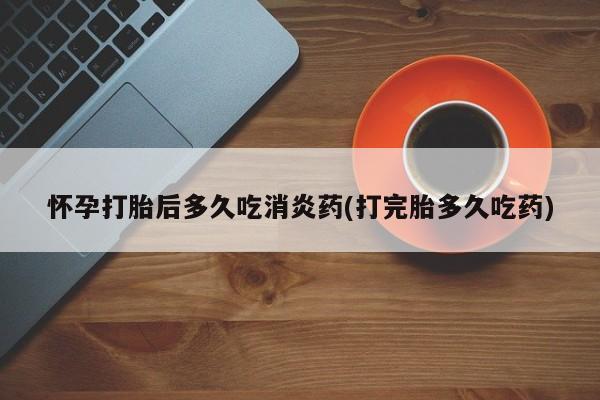 私下打胎药在线购买，怀孕打胎后多久吃消炎药(打完胎多久吃药)