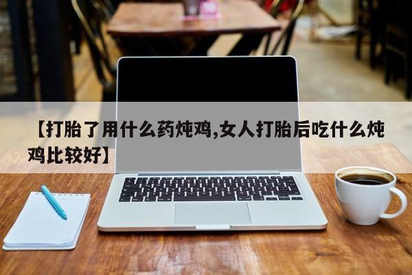 私下打胎药在线购买，【打胎了用什么药炖鸡,女人打胎后吃什么炖鸡比较好】