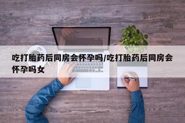 私下打胎药在线购买，吃打胎药后同房会怀孕吗/吃打胎药后同房会怀孕吗女