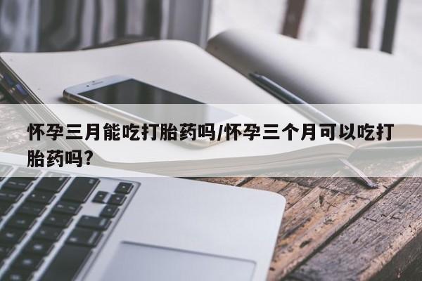 私下打胎药在线购买，怀孕三月能吃打胎药吗/怀孕三个月可以吃打胎药吗?