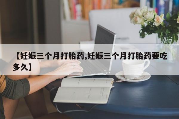 私下打胎药在线购买，【妊娠三个月打胎药,妊娠三个月打胎药要吃多久】