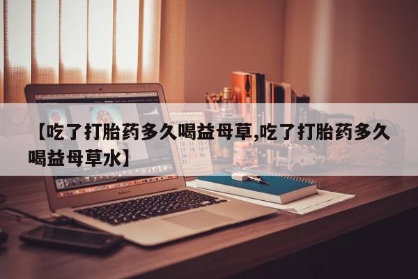 私下打胎药在线购买，【吃了打胎药多久喝益母草,吃了打胎药多久喝益母草水】
