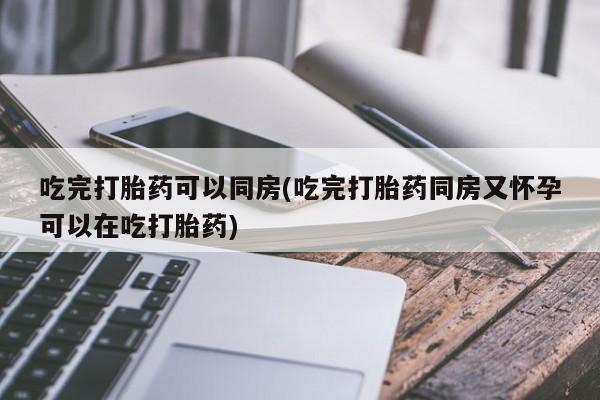 私下打胎药在线购买，吃完打胎药可以同房(吃完打胎药同房又怀孕可以在吃打胎药)