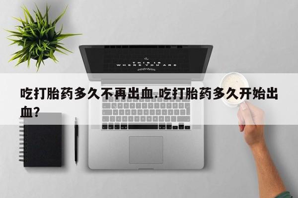 私下打胎药在线购买，吃打胎药多久不再出血.吃打胎药多久开始出血？