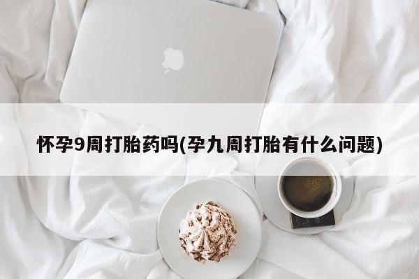 私下打胎药在线购买，怀孕9周打胎药吗(孕九周打胎有什么问题)