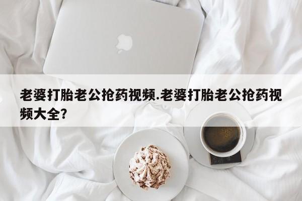 私下打胎药在线购买，老婆打胎老公抢药视频.老婆打胎老公抢药视频大全？