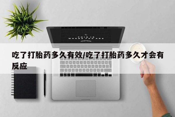 私下打胎药在线购买，吃了打胎药多久有效/吃了打胎药多久才会有反应