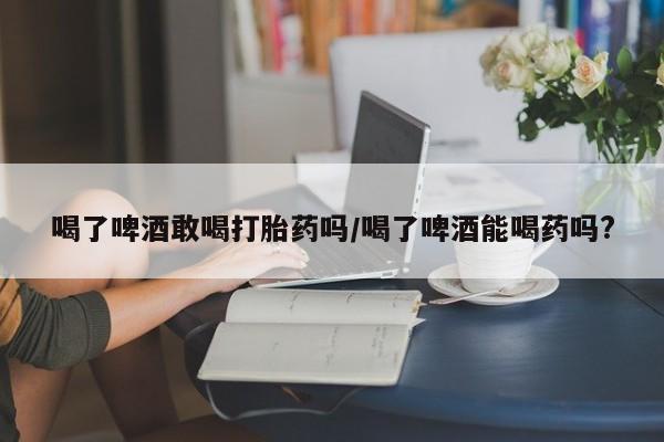 私下打胎药在线购买，喝了啤酒敢喝打胎药吗/喝了啤酒能喝药吗?