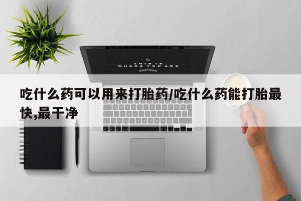 私下打胎药在线购买，吃什么药可以用来打胎药/吃什么药能打胎最快,最干净