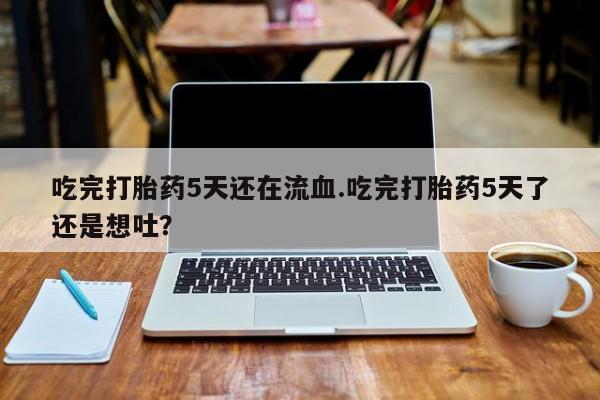 私下打胎药在线购买，吃完打胎药5天还在流血.吃完打胎药5天了还是想吐？