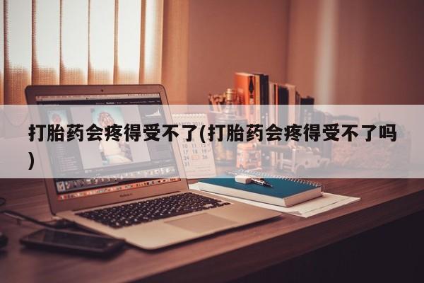私下打胎药在线购买，打胎药会疼得受不了(打胎药会疼得受不了吗)