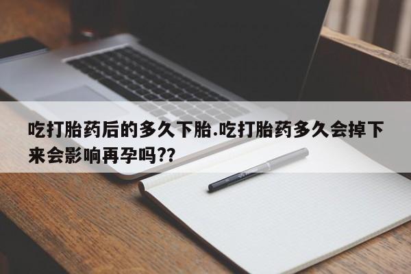 私下打胎药在线购买，吃打胎药后的多久下胎.吃打胎药多久会掉下来会影响再孕吗?？