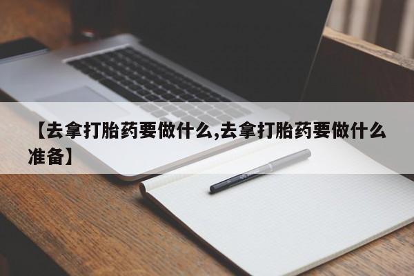 私下打胎药在线购买，【去拿打胎药要做什么,去拿打胎药要做什么准备】