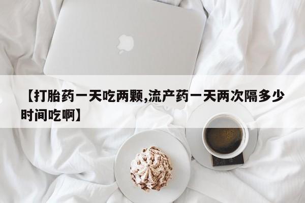 私下打胎药在线购买，【打胎药一天吃两颗,流产药一天两次隔多少时间吃啊】