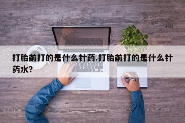 私下打胎药在线购买，打胎前打的是什么针药.打胎前打的是什么针药水？