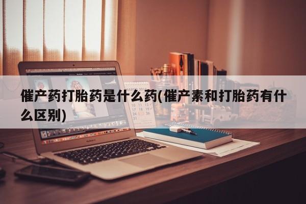 私下打胎药在线购买，催产药打胎药是什么药(催产素和打胎药有什么区别)