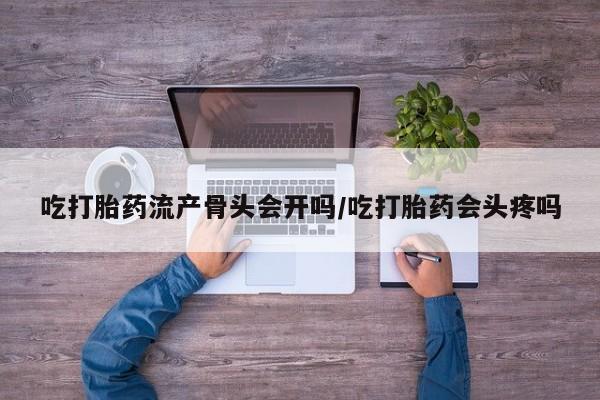 私下打胎药在线购买，吃打胎药流产骨头会开吗/吃打胎药会头疼吗