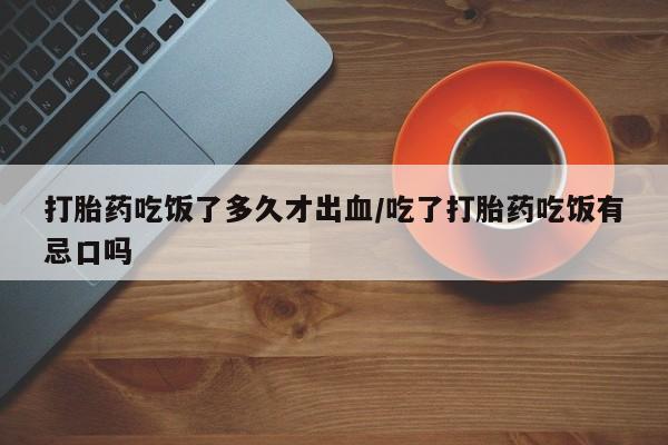 私下打胎药在线购买，打胎药吃饭了多久才出血/吃了打胎药吃饭有忌口吗