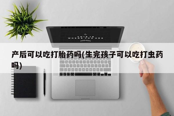 私下打胎药在线购买，产后可以吃打胎药吗(生完孩子可以吃打虫药吗)
