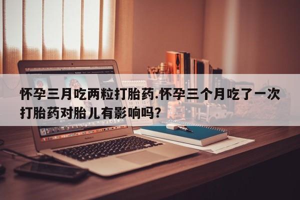 私下打胎药在线购买，怀孕三月吃两粒打胎药.怀孕三个月吃了一次打胎药对胎儿有影响吗？