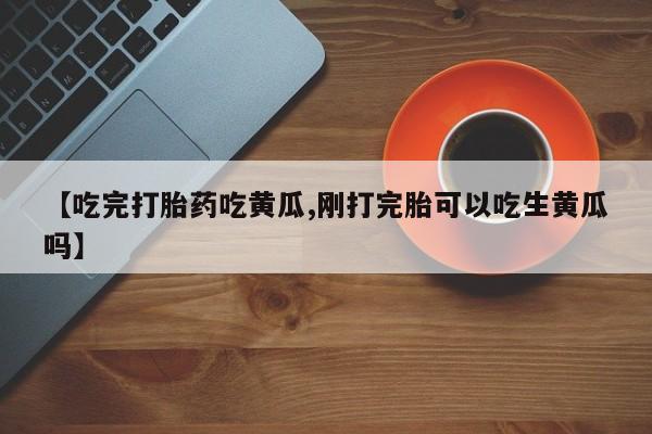 私下打胎药在线购买，【吃完打胎药吃黄瓜,刚打完胎可以吃生黄瓜吗】