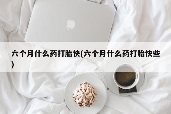 私下打胎药在线购买，六个月什么药打胎快(六个月什么药打胎快些)