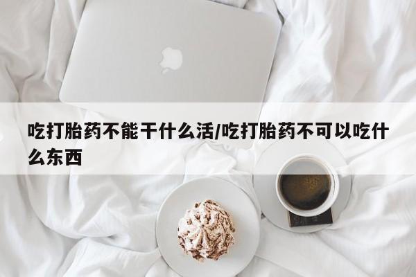 私下打胎药在线购买，吃打胎药不能干什么活/吃打胎药不可以吃什么东西