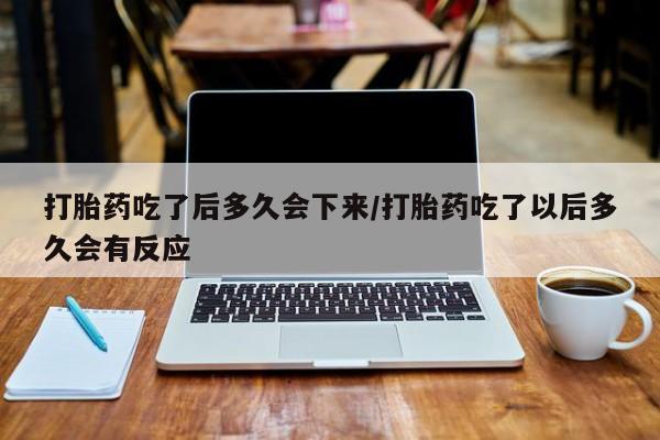 私下打胎药在线购买，打胎药吃了后多久会下来/打胎药吃了以后多久会有反应