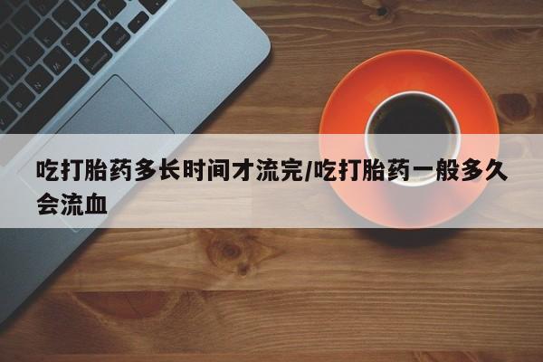私下打胎药在线购买，吃打胎药多长时间才流完/吃打胎药一般多久会流血