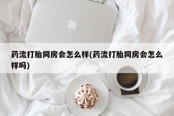 私下打胎药在线购买，药流打胎同房会怎么样(药流打胎同房会怎么样吗)