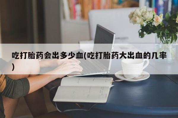 私下打胎药在线购买，吃打胎药会出多少血(吃打胎药大出血的几率)