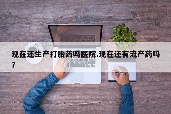 私下打胎药在线购买，现在还生产打胎药吗医院.现在还有流产药吗？