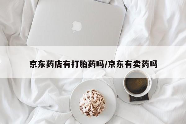 私下打胎药在线购买，京东药店有打胎药吗/京东有卖药吗