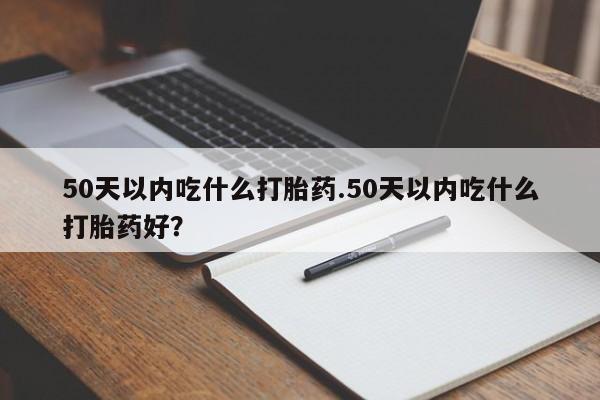 私下打胎药在线购买，50天以内吃什么打胎药.50天以内吃什么打胎药好？