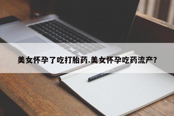 私下打胎药在线购买，美女怀孕了吃打胎药.美女怀孕吃药流产？