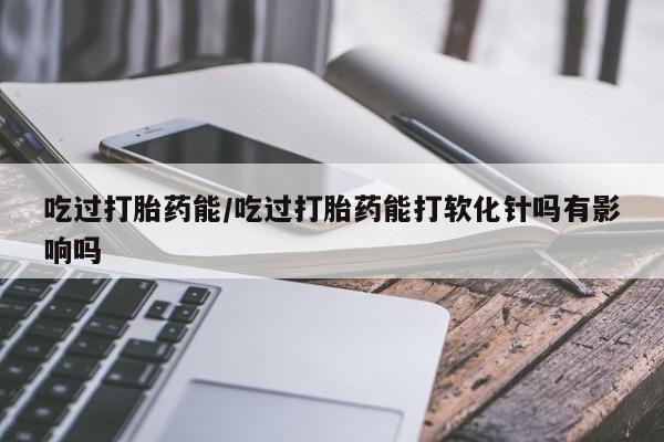 私下打胎药在线购买，吃过打胎药能/吃过打胎药能打软化针吗有影响吗