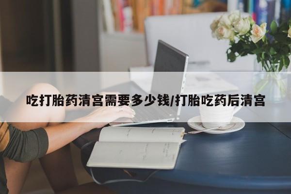 私下打胎药在线购买，吃打胎药清宫需要多少钱/打胎吃药后清宫