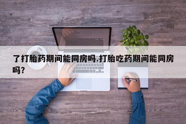私下打胎药在线购买，了打胎药期间能同房吗.打胎吃药期间能同房吗？