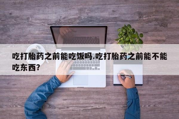 私下打胎药在线购买，吃打胎药之前能吃饭吗.吃打胎药之前能不能吃东西？