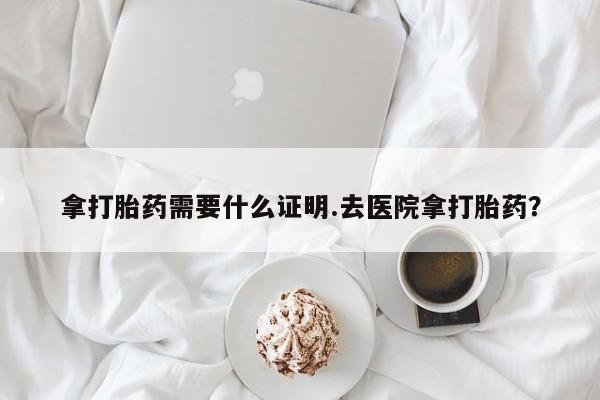 私下打胎药在线购买，拿打胎药需要什么证明.去医院拿打胎药？