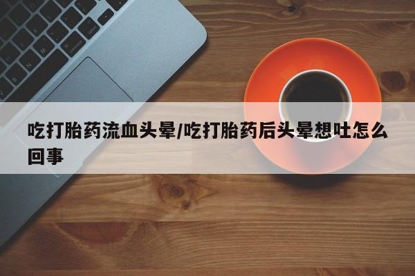 私下打胎药在线购买，吃打胎药流血头晕/吃打胎药后头晕想吐怎么回事