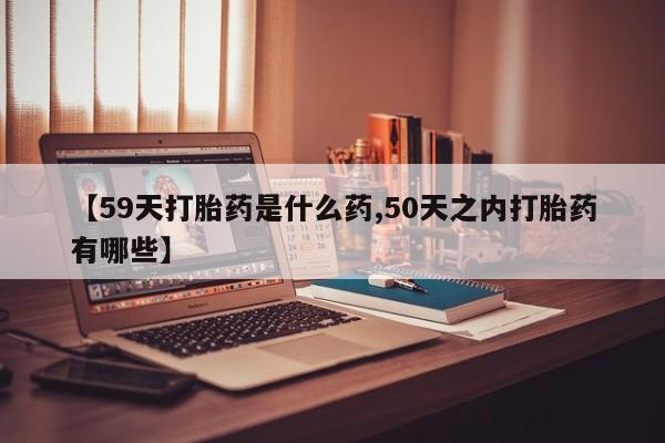 私下打胎药在线购买，【59天打胎药是什么药,50天之内打胎药有哪些】