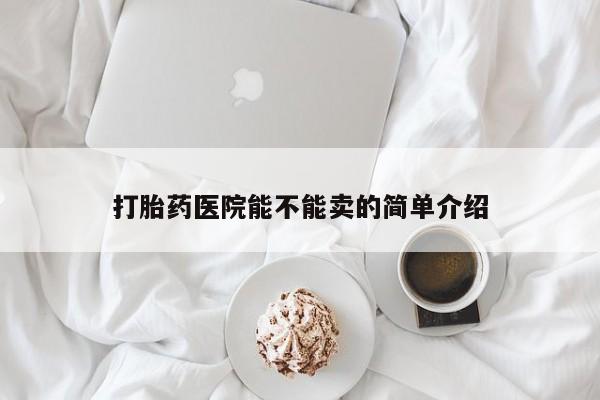 私下打胎药在线购买，打胎药医院能不能卖的简单介绍
