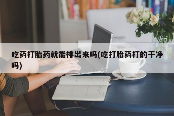 私下打胎药在线购买，吃药打胎药就能排出来吗(吃打胎药打的干净吗)